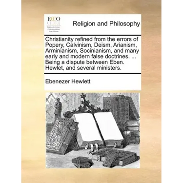 Christianity Refined from the Errors of Popery, Calvinism, Deism, Arianism, Arminianism, Socinianism, and Many Early and Modern False Doctrines. ... B