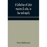 A collection of Latin maxims & rules, in law and equity, selected from the most eminent authors, on the civil, canon, feudal, English and Scots law, w