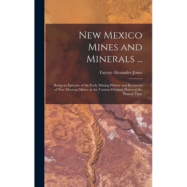 New Mexico Mines and Minerals ...: Being an Epitome of the Early Mining History and Resources of New Mexican Mines, in the Various Districts, Down to