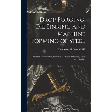 Drop Forging, die Sinking and Machine Forming of Steel; Modern Shop Practice, Processes, Methods, Machines, Tools and Details ..