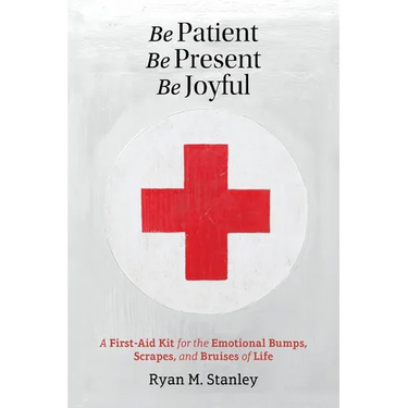 Be Patient, Be Present, Be Joyful: A First-Aid Kit for the Emotional Bumps, Scrapes, and Bruises of Life