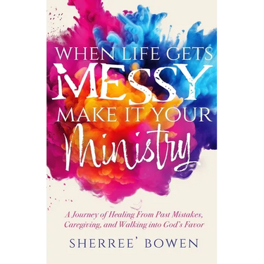 When Life Gets Messy, Make It Your Ministry: A Journey of Healing From Past Mistakes, Caregiving, and Walking into God's Favor