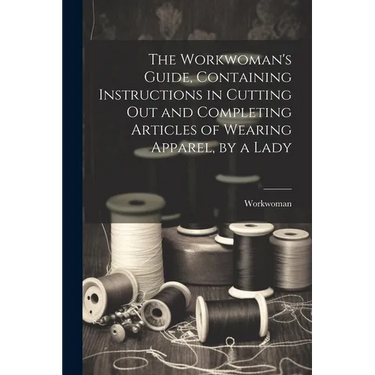 The Workwoman's Guide, Containing Instructions in Cutting Out and Completing Articles of Wearing Apparel, by a Lady