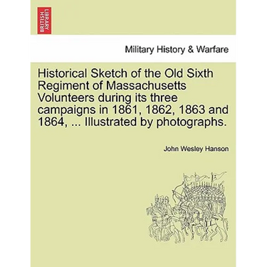 Historical Sketch of the Old Sixth Regiment of Massachusetts Volunteers During Its Three Campaigns in 1861, 1862, 1863 and 1864, ... Illustrated by Ph