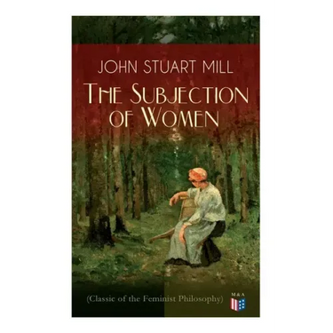 The Subjection of Women (Classic of the Feminist Philosophy): Women's Suffrage - Utilitarian Feminism: Liberty for Women as Well as Menm, Liberty to G