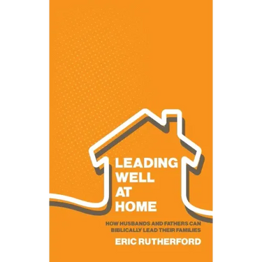 Leading Well at Home: How Husbands and Fathers Can Biblically Lead Their Families