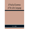 A Practical Grammar Of The Latin Language; With Perpetual Exercises In Speaking And Writing; For Use Of Schools, Colleges, And Private Learners