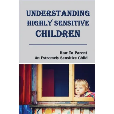 Understanding Highly Sensitive Children: How To Parent An Extremely Sensitive Child: Understanding The Highly Sensitive Child