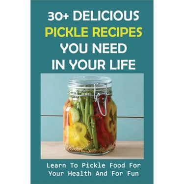 30+ Delicious Pickle Recipes You Need In Your Life: Learn To Pickle Food For Your Health And For Fun: Pickling Recipe Guide