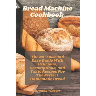 Bread Machine Cookbook: The No-Fuss And Easy Guide With Delicious, Scrumptious, And Tasty Recipes For The Perfect Homemade Bread