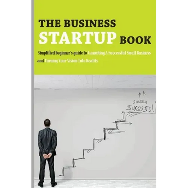The Business Startup Book: Simplified Beginner's Guide To Launching A Successful Small Business And Turning Your Vision Into Reality: Business Fo
