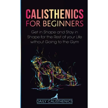 Calisthenics for Beginners: Get in Shape and Stay in Shape for the Rest of your Life without Going to the Gym