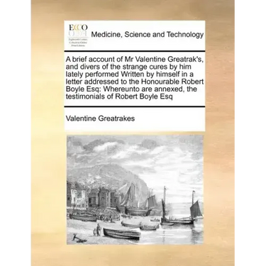 A Brief Account of MR Valentine Greatrak's, and Divers of the Strange Cures by Him Lately Performed Written by Himself in a Letter Addressed to the Ho