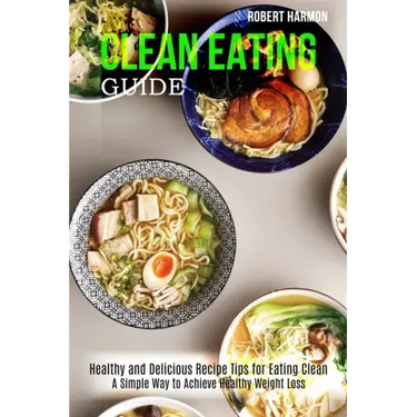 Clean Eating Guide: A Simple Way to Achieve Healthy Weight Loss (Healthy and Delicious Recipe Tips for Eating Clean)
