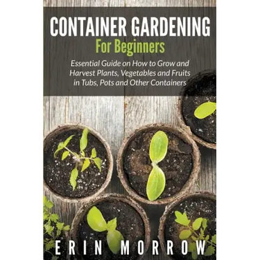 Container Gardening For Beginners: Essential Guide on How to Grow and Harvest Plants, Vegetables and Fruits in Tubs, Pots and Other Containers