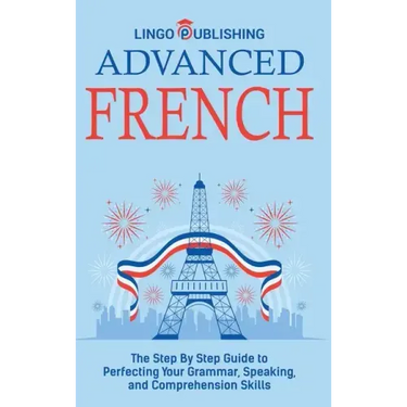 Advanced French: The Step By Step Guide to Perfecting Your Grammar, Speaking, and Comprehension Skills
