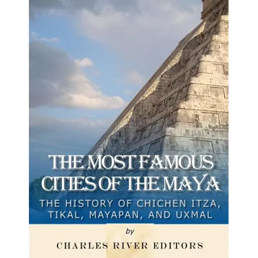 The Most Famous Cities of the Maya: The History of Chichén Itzá, Tikal, Mayapán, and Uxmal