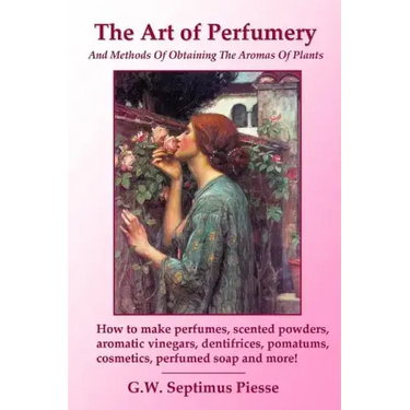The Art of Perfumery and Methods of Obtaining the Aromas of Plants: How to make perfumes, scented powders, aromatic vinegars, dentifrices, pomatums, c