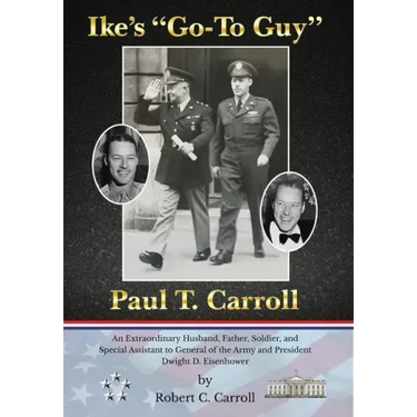 Ike's "Go-To Guy," Paul T. Carroll: An Extraordinary Husband, Father, Soldier, and Special Assistant to General of the Army and President Dwight D. Ei