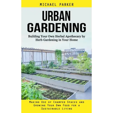 Urban Gardening: Building Your Own Herbal Apothecary by Herb Gardening in Your Home (Making Use of Cramped Spaces and Growing Your Own