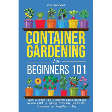 Container Gardening for Beginners 101: Quick & Simple Tips to Maximize Space, Boost Soil Nutrients, Set Up Lighting Effortlessly, Pick the Best Contai