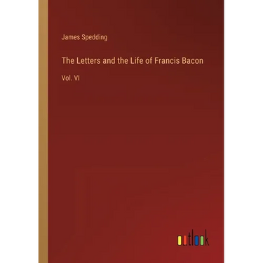 The Letters and the Life of Francis Bacon: Vol. VI