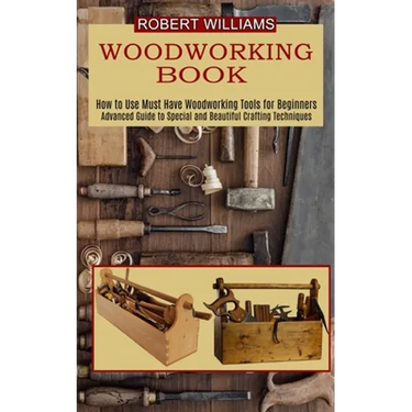 Woodworking Plans: Advanced Guide to Special and Beautiful Crafting Techniques (How to Use Must Have Woodworking Tools for Beginners)