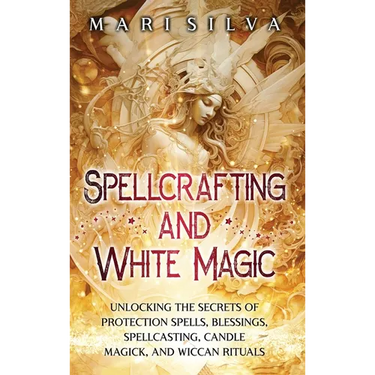 Spellcrafting and White Magic: Unlocking the Secrets of Protection Spells, Blessings, Spellcasting, Candle Magick, and Wiccan Rituals