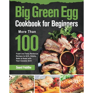 Big Green Egg Cookbook for Beginners: More Than 100 R Fresh and Tasty Barbecue Recipes to Grill, Smoke, Bake & Roast with Your Ceramic Grill