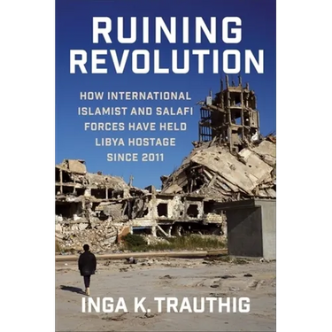 Ruining Revolution: How International Islamist and Salafi Forces Have Held Libya Hostage Since 2011