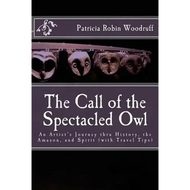 The Call of the Spectacled Owl: An Artist's Journey thru History, the Amazon, and Spirit (with Travel Tips)