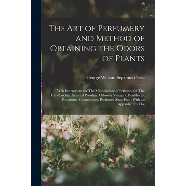 The Art of Perfumery and Method of Obtaining the Odors of Plants: With Instructions for The Manufacture of Perfumes for The Handkerchief, Scented Powd