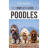 The Complete Guide to Poodles: Standard, Miniature, or Toy - Learn Everything You Need to Know to Successfully Raise Your Poodle From Puppy to Old Ag