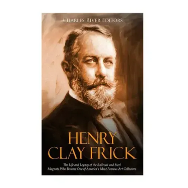 Henry Clay Frick: The Life and Legacy of the Railroad and Steel Magnate Who Became One of America's Most Famous Art Collectors