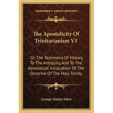 The Apostolicity Of Trinitarianism V1: Or, The Testimony Of History To The Antiquity, And To The Apostolical Inculcation Of The Doctrine Of The Holy T