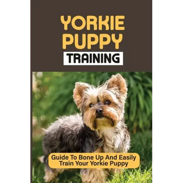 Yorkie Puppy Training: Guide To Bone Up And Easily Train Your Yorkie Puppy: Yorkie Training