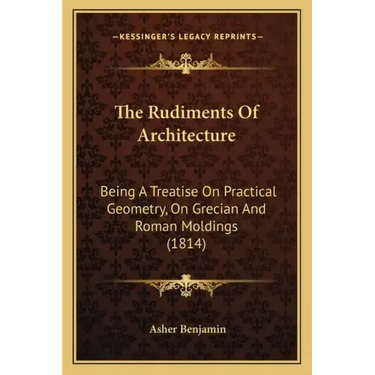 The Rudiments Of Architecture: Being A Treatise On Practical Geometry, On Grecian And Roman Moldings (1814)