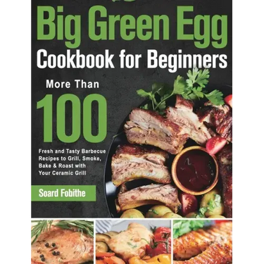 Big Green Egg Cookbook for Beginners: More Than 100 R Fresh and Tasty Barbecue Recipes to Grill, Smoke, Bake & Roast with Your Ceramic Grill