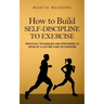 How to Build Self-Discipline to Exercise: Practical Techniques and Strategies to Develop a Lifetime Habit of Exercise