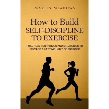 How to Build Self-Discipline to Exercise: Practical Techniques and Strategies to Develop a Lifetime Habit of Exercise