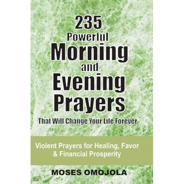 235 Powerful Morning And Evening Prayers That Will Change Your Life Forever: Violent Prayers for Healing, Favor and Financial Prosperity