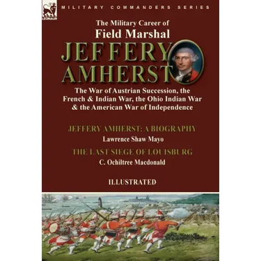 The Military Career of Field Marshal Jeffery Amherst: the War of Austrian Succession, the French & Indian War, the Ohio Indian War & the American War