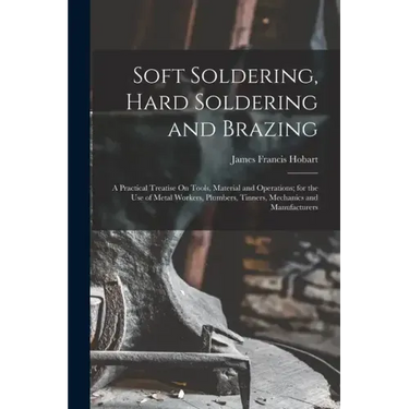 Soft Soldering, Hard Soldering and Brazing: A Practical Treatise On Tools, Material and Operations; for the Use of Metal Workers, Plumbers, Tinners, M