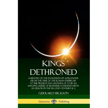 Kings Dethroned: A History of the Evolution of Astronomy from the Time of the Roman Empire Up to the Present Day; Showing It to Be an A