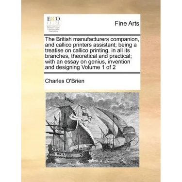 The British Manufacturers Companion, and Callico Printers Assistant; Being a Treatise on Callico Printing, in All Its Branches, Theoretical and Practi