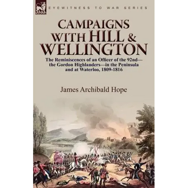 Campaigns With Hill & Wellington: the Reminiscences of an Officer of the 92nd-the Gordon Highlanders-in the Peninsula and at Waterloo, 1809-1816