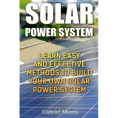 Solar Power System: Learn Easy And Effective Methods To Build Your Own Solar Power System