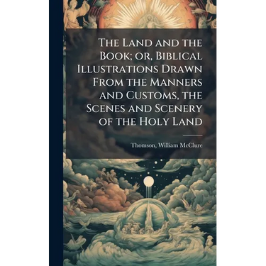 The Land and the Book; or, Biblical Illustrations Drawn From the Manners and Customs, the Scenes and Scenery of the Holy Land