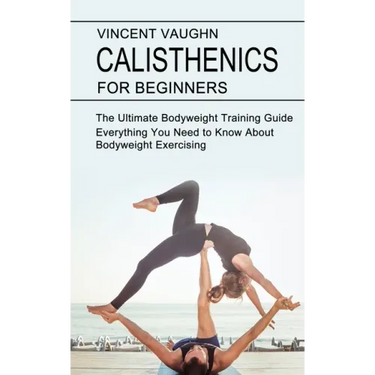 Calisthenics for Beginners: Everything You Need to Know About Bodyweight Exercising (The Ultimate Bodyweight Training Guide)
