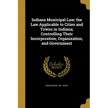 Indiana Municipal Law; the Law Applicable to Cities and Towns in Indiana; Controlling Their Incorporation, Organization, and Government